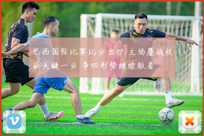 巴西国际比赛比分出炉 主场鏖战收获关键一分 争四形势继续胶着