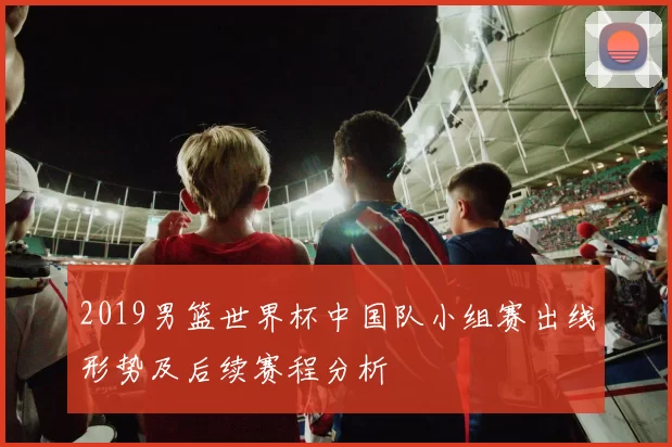 2019男篮世界杯中国队小组赛出线形势及后续赛程分析