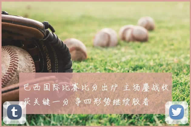 巴西国际比赛比分出炉 主场鏖战收获关键一分 争四形势继续胶着