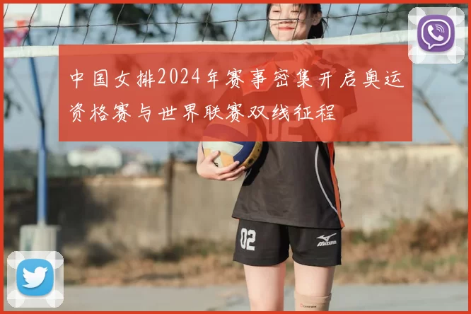 中国女排2024年赛事密集开启奥运资格赛与世界联赛双线征程