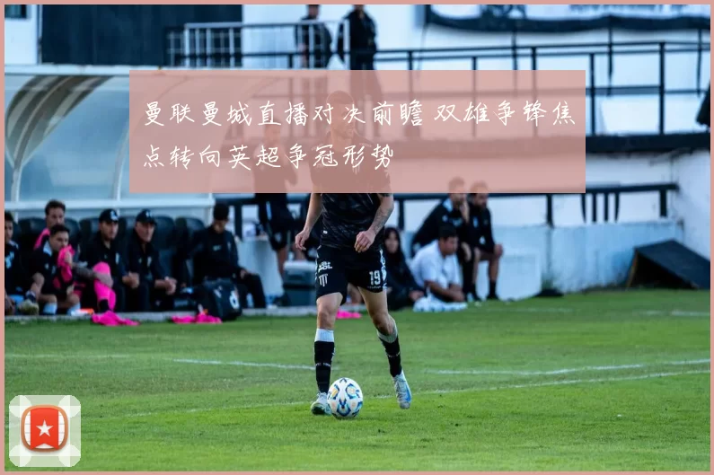 曼联曼城直播对决前瞻 双雄争锋焦点转向英超争冠形势