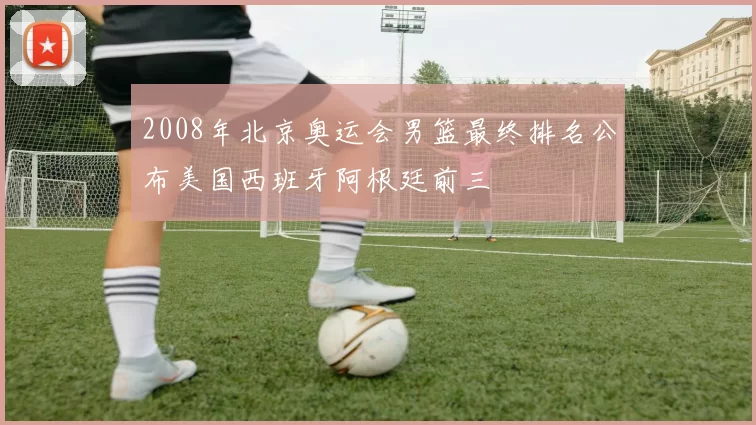 2008年北京奥运会男篮最终排名公布美国西班牙阿根廷前三