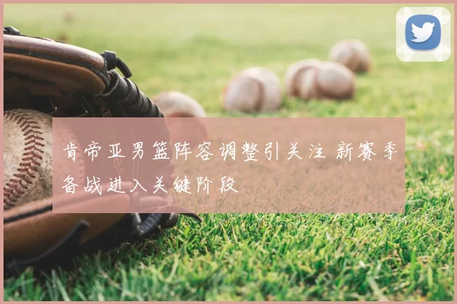 肯帝亚男篮阵容调整引关注 新赛季备战进入关键阶段