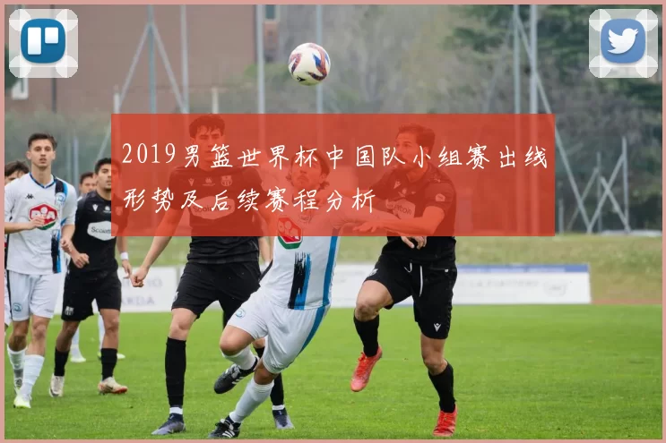 2019男篮世界杯中国队小组赛出线形势及后续赛程分析
