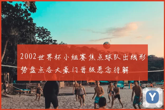 2002世界杯小组赛焦点球队出线形势盘点各大豪门晋级悬念待解