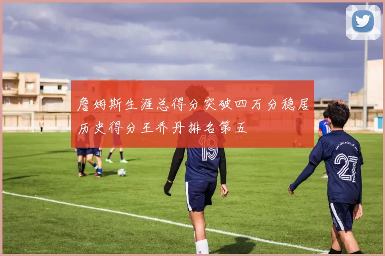 詹姆斯生涯总得分突破四万分稳居历史得分王乔丹排名第五