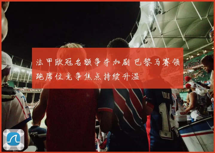法甲欧冠名额争夺加剧 巴黎马赛领跑席位竞争焦点持续升温