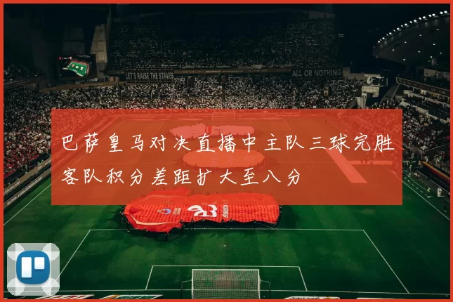 巴萨皇马对决直播中主队三球完胜客队积分差距扩大至八分