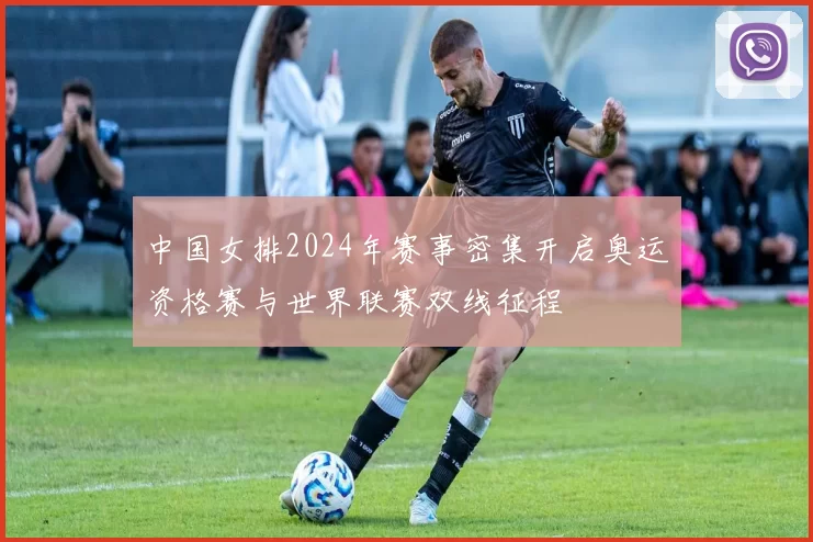 中国女排2024年赛事密集开启奥运资格赛与世界联赛双线征程