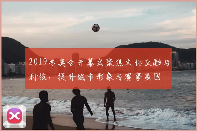 2019冬奥会开幕式聚焦文化交融与科技，提升城市形象与赛事氛围