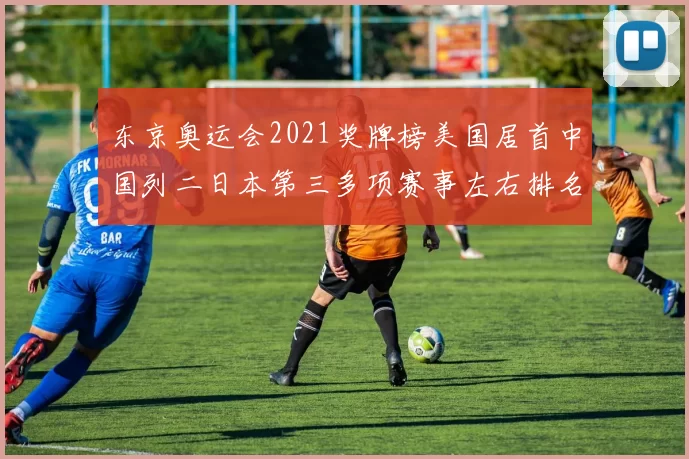 东京奥运会2021奖牌榜美国居首中国列二日本第三多项赛事左右排名