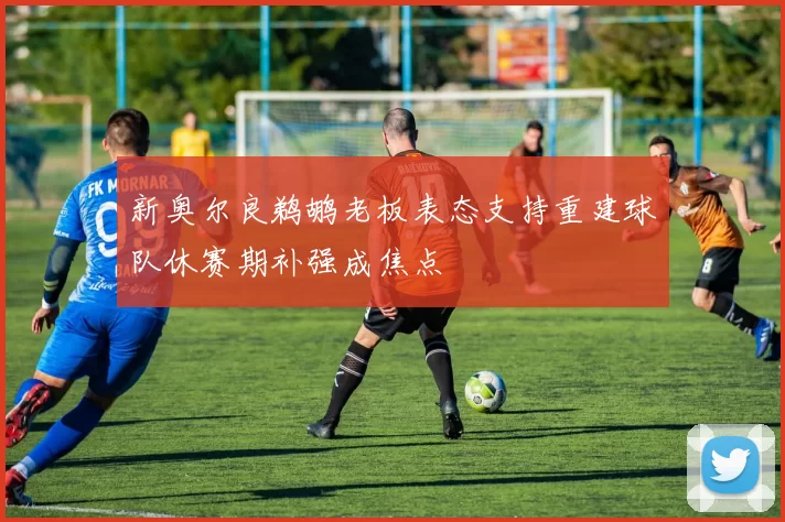 新奥尔良鹈鹕老板表态支持重建球队休赛期补强成焦点