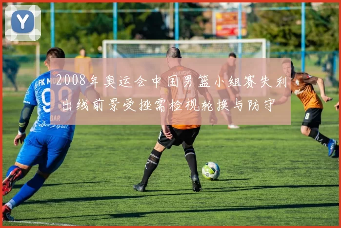 2008年奥运会中国男篮小组赛失利 出线前景受挫需检视轮换与防守