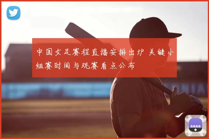 中国女足赛程直播安排出炉 关键小组赛时间与观赛看点公布