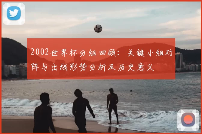 2002世界杯分组回顾：关键小组对阵与出线形势分析及历史意义