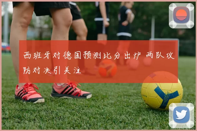 西班牙对德国预测比分出炉 两队攻防对决引关注