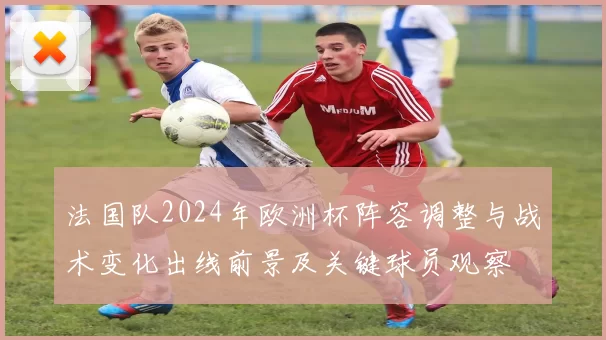 法国队2024年欧洲杯阵容调整与战术变化出线前景及关键球员观察
