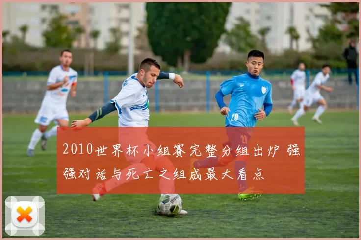 2010世界杯小组赛完整分组出炉 强强对话与死亡之组成最大看点