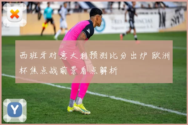 西班牙对意大利预测比分出炉 欧洲杯焦点战前景看点解析