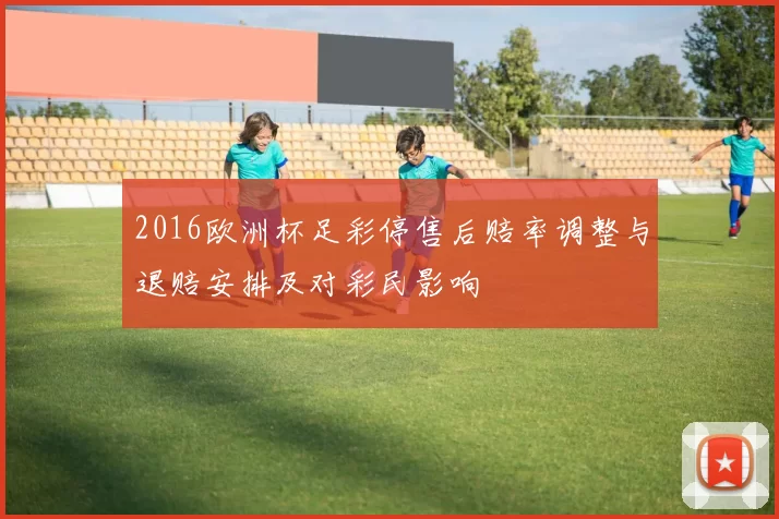 2016欧洲杯足彩停售后赔率调整与退赔安排及对彩民影响