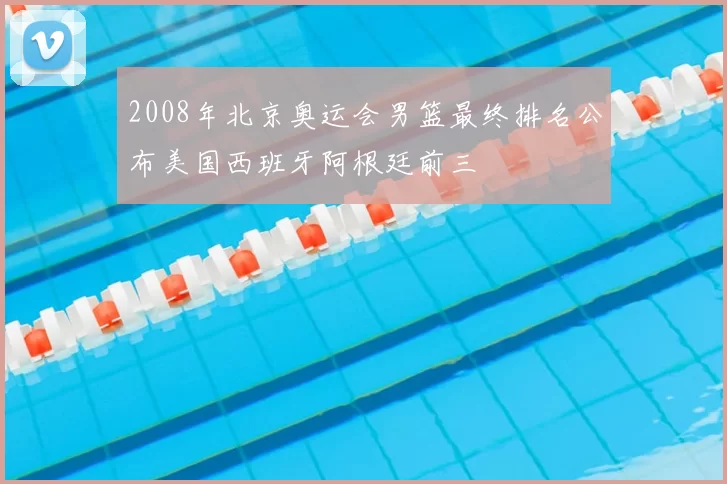 2008年北京奥运会男篮最终排名公布美国西班牙阿根廷前三