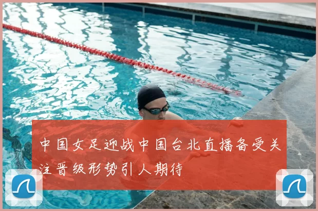 中国女足迎战中国台北直播备受关注晋级形势引人期待