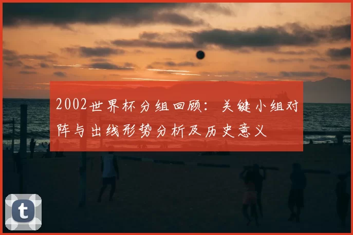 2002世界杯分组回顾：关键小组对阵与出线形势分析及历史意义