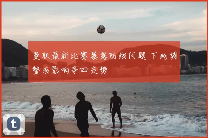 曼联最新比赛暴露防线问题 下轮调整或影响争四走势