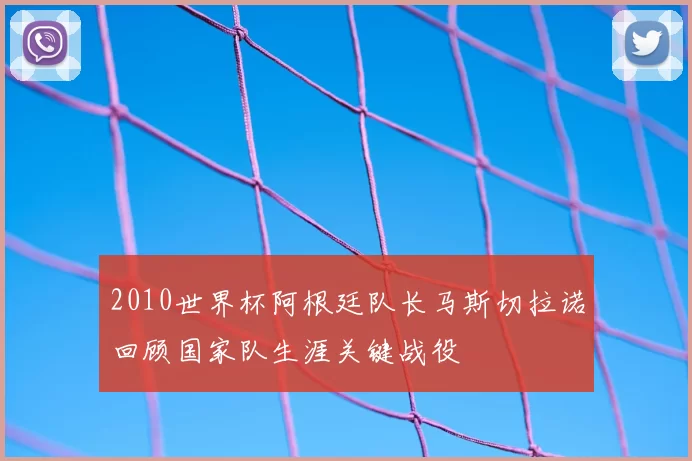 2010世界杯阿根廷队长马斯切拉诺回顾国家队生涯关键战役