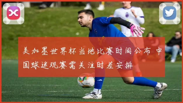 美加墨世界杯当地比赛时间公布 中国球迷观赛需关注时差安排