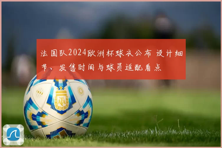 法国队2024欧洲杯球衣公布 设计细节、发售时间与球员适配看点