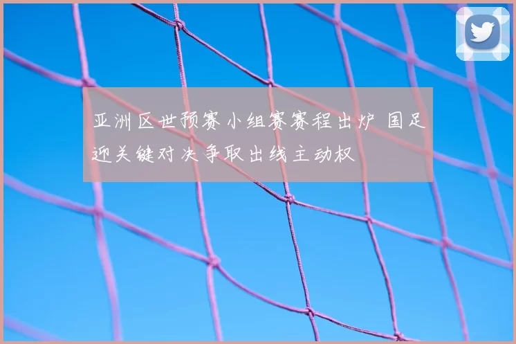 亚洲区世预赛小组赛赛程出炉 国足迎关键对决争取出线主动权