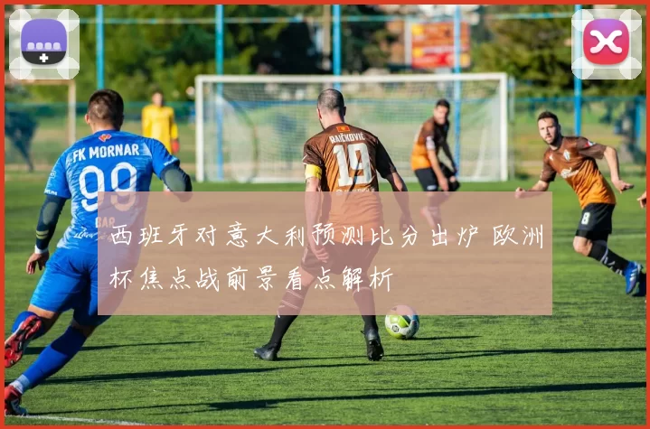 西班牙对意大利预测比分出炉 欧洲杯焦点战前景看点解析