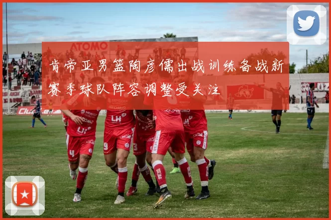 肯帝亚男篮陶彦儒出战训练备战新赛季球队阵容调整受关注