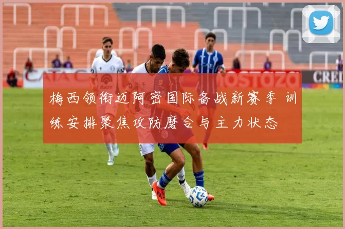 梅西领衔迈阿密国际备战新赛季 训练安排聚焦攻防磨合与主力状态