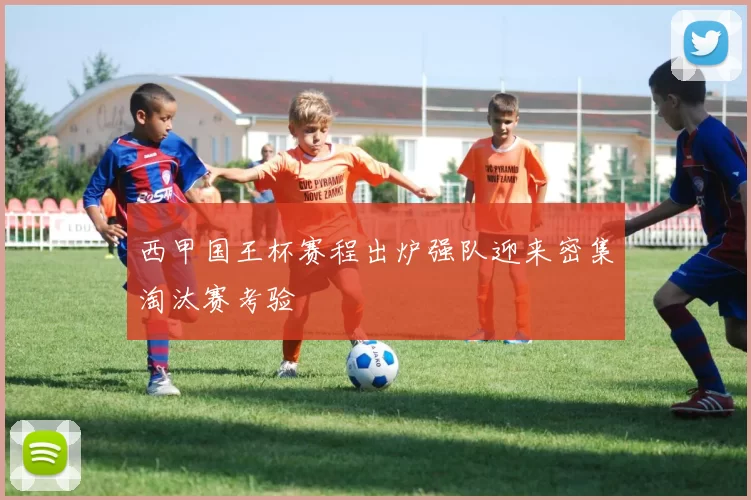 西甲国王杯赛程出炉强队迎来密集淘汰赛考验