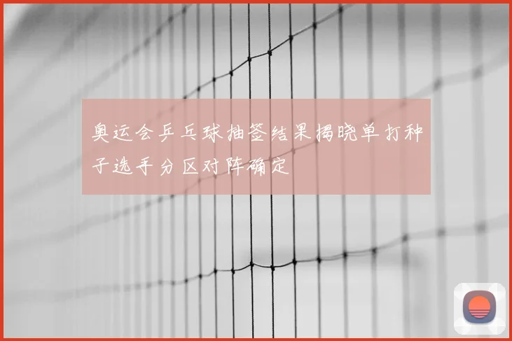 奥运会乒乓球抽签结果揭晓单打种子选手分区对阵确定